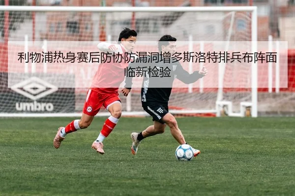利物浦热身赛后防协防漏洞增多斯洛特排兵布阵面临新检验